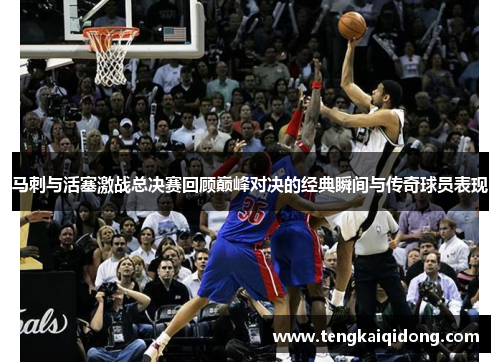 马刺与活塞激战总决赛回顾巅峰对决的经典瞬间与传奇球员表现