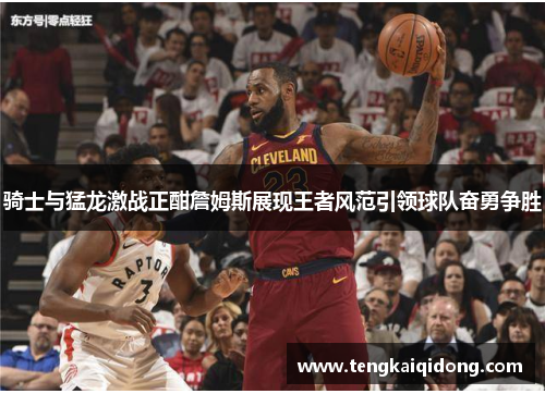 骑士与猛龙激战正酣詹姆斯展现王者风范引领球队奋勇争胜