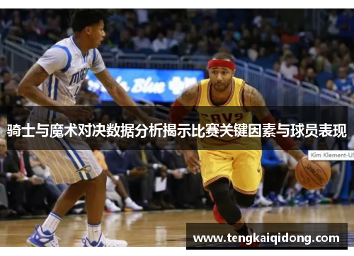 骑士与魔术对决数据分析揭示比赛关键因素与球员表现