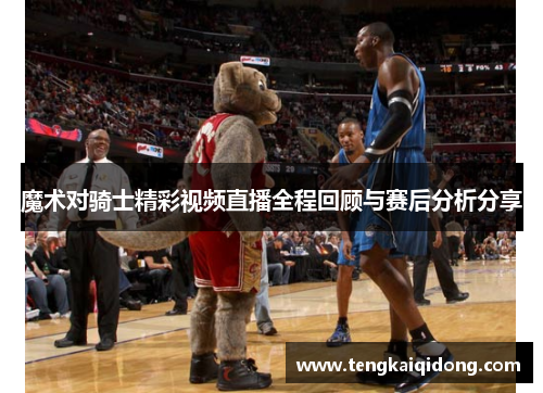 魔术对骑士精彩视频直播全程回顾与赛后分析分享