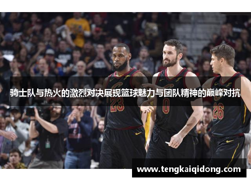 骑士队与热火的激烈对决展现篮球魅力与团队精神的巅峰对抗